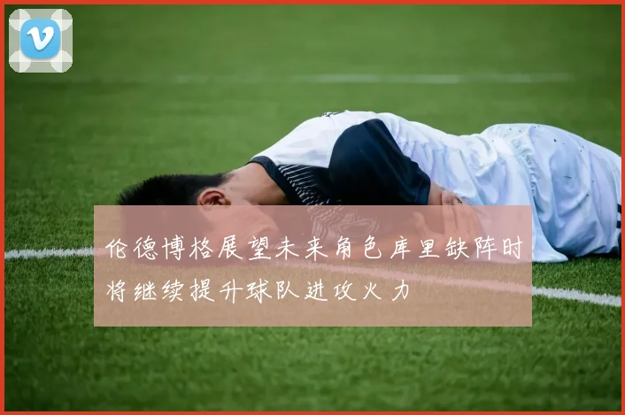伦德博格展望未来角色库里缺阵时将继续提升球队进攻火力