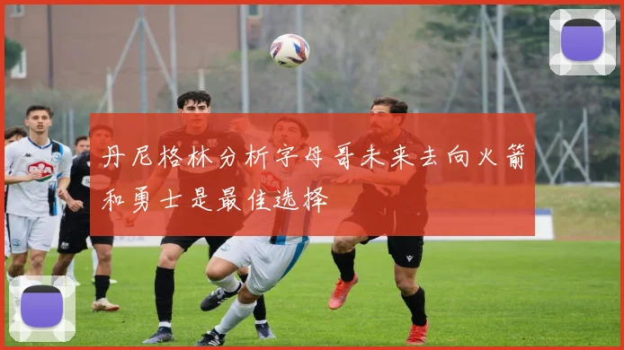 丹尼格林分析字母哥未来去向火箭和勇士是最佳选择