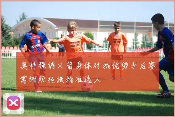 奥特强调火箭身体对抗优势季后赛需缩短轮换精准选人