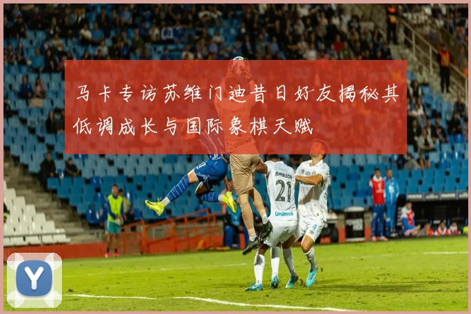 马卡专访苏维门迪昔日好友揭秘其低调成长与国际象棋天赋