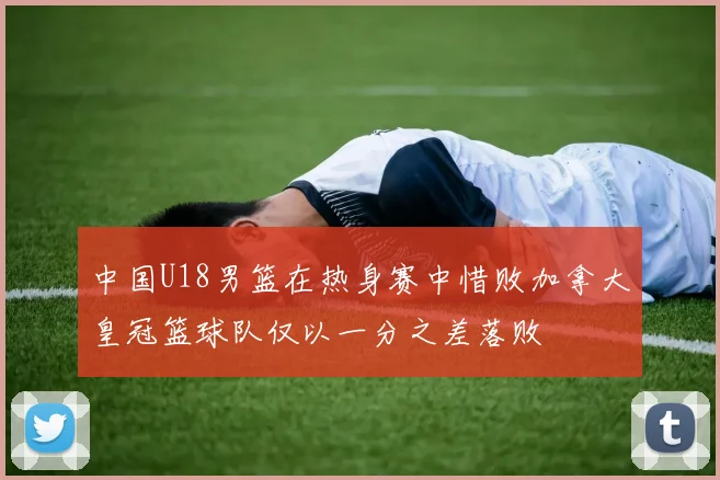 中国U18男篮在热身赛中惜败加拿大皇冠篮球队仅以一分之差落败