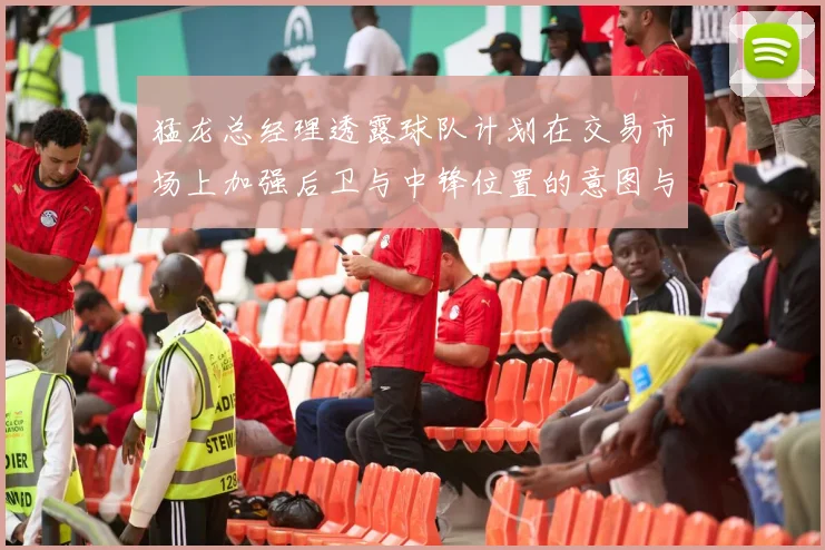 猛龙总经理透露球队计划在交易市场上加强后卫与中锋位置的意图与目标