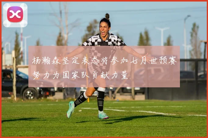 杨瀚森坚定表态将参加七月世预赛努力为国家队贡献力量