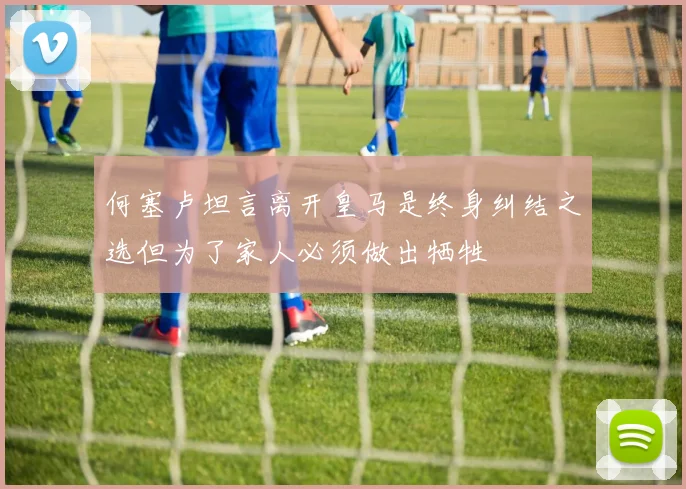 何塞卢坦言离开皇马是终身纠结之选但为了家人必须做出牺牲
