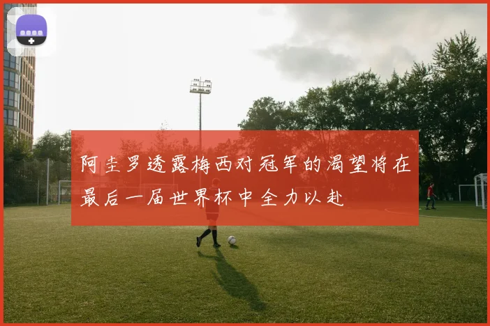 阿圭罗透露梅西对冠军的渴望将在最后一届世界杯中全力以赴