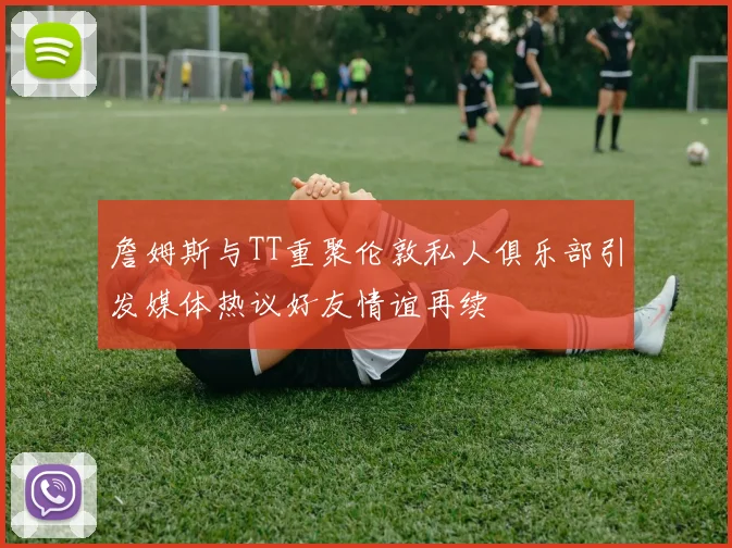 詹姆斯与TT重聚伦敦私人俱乐部引发媒体热议好友情谊再续