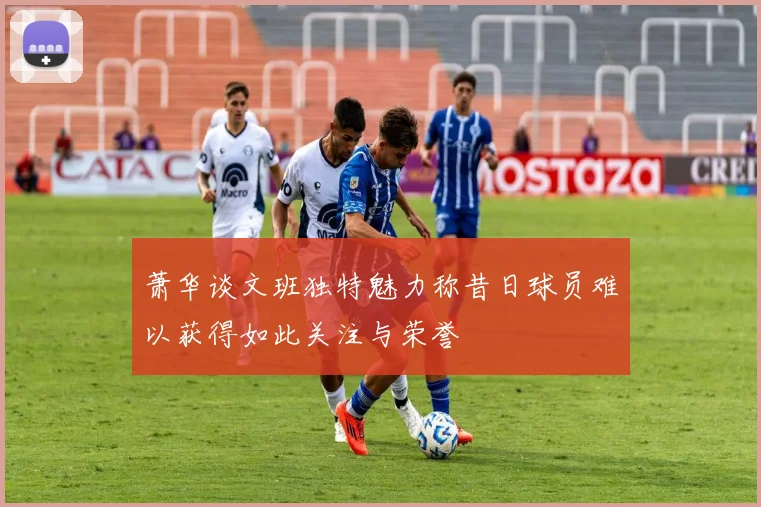 萧华谈文班独特魅力称昔日球员难以获得如此关注与荣誉