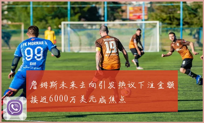 詹姆斯未来去向引发热议下注金额接近6000万美元成焦点