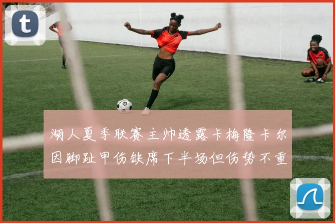 湖人夏季联赛主帅透露卡梅隆卡尔因脚趾甲伤缺席下半场但伤势不重