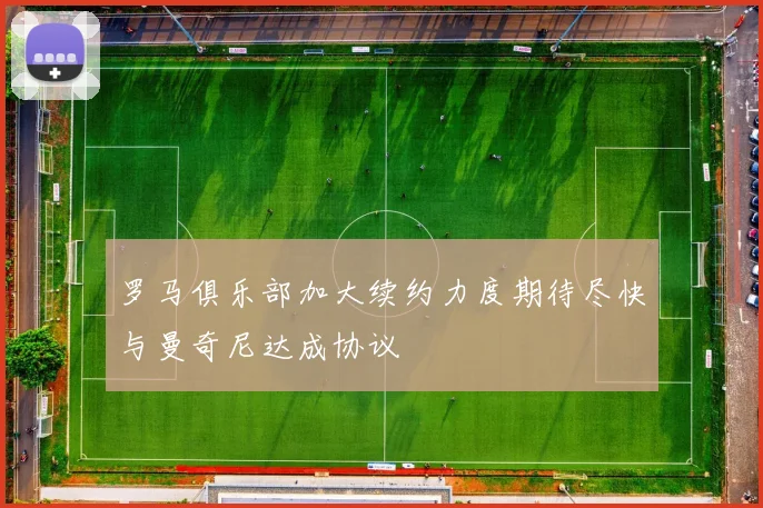 罗马俱乐部加大续约力度期待尽快与曼奇尼达成协议