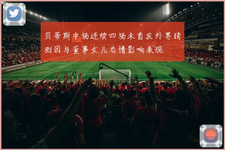贝蒂斯中场连续四场未首发外界猜测因与董事女儿恋情影响表现