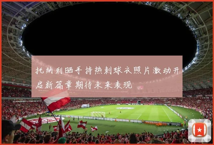 托纳利晒手持热刺球衣照片激动开启新篇章期待未来表现