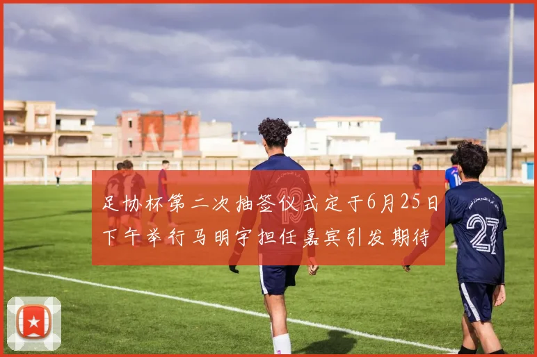 足协杯第二次抽签仪式定于6月25日下午举行马明宇担任嘉宾引发期待