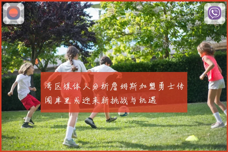 湾区媒体人分析詹姆斯加盟勇士传闻库里或迎来新挑战与机遇
