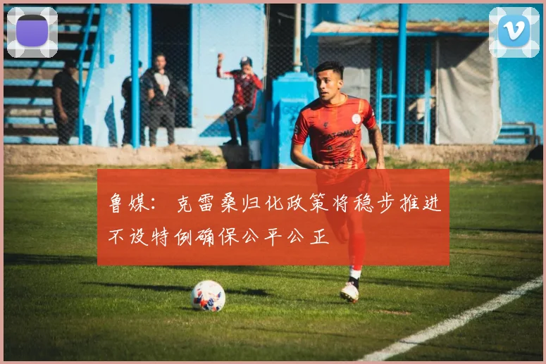 鲁媒：克雷桑归化政策将稳步推进不设特例确保公平公正