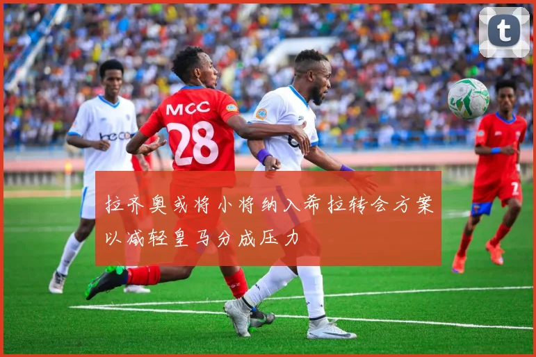 拉齐奥或将小将纳入希拉转会方案以减轻皇马分成压力