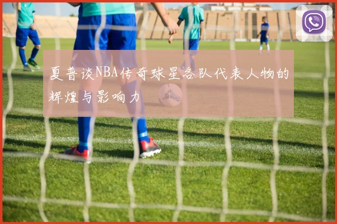夏普谈NBA传奇球星各队代表人物的辉煌与影响力