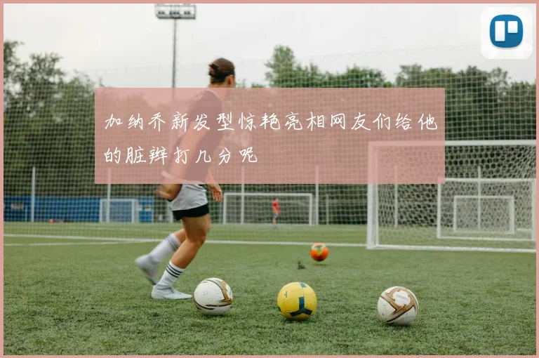 加纳乔新发型惊艳亮相网友们给他的脏辫打几分呢