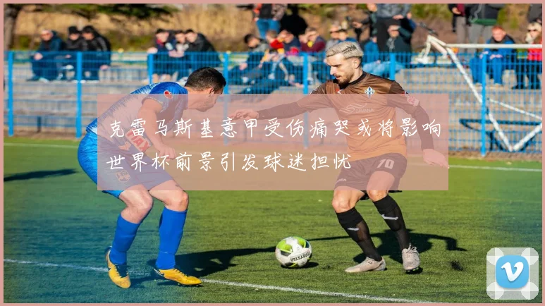 克雷马斯基意甲受伤痛哭或将影响世界杯前景引发球迷担忧