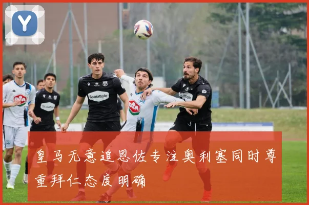 皇马无意追恩佐专注奥利塞同时尊重拜仁态度明确