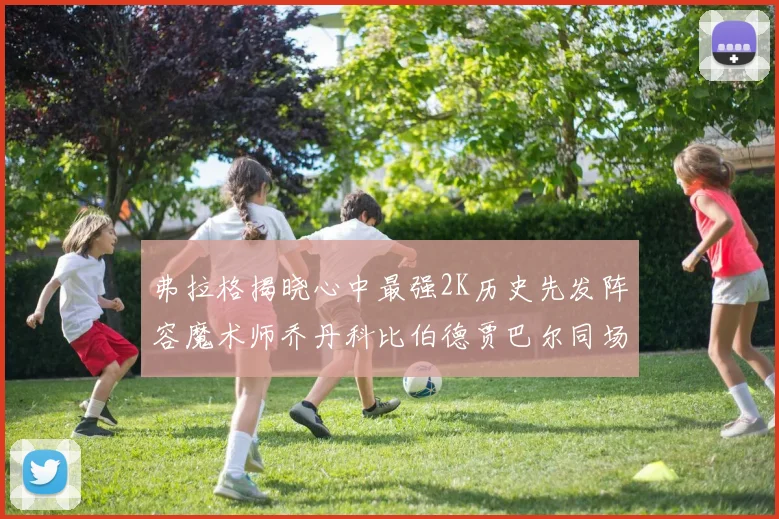 弗拉格揭晓心中最强2K历史先发阵容魔术师乔丹科比伯德贾巴尔同场竞技
