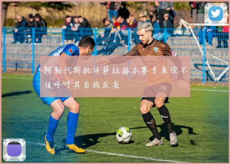阿勒代斯批评萨拉赫本赛季表现不佳呼吁其自我反省